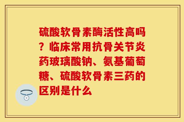 硫酸软骨素酶活性高吗？临床常用抗骨关节炎药玻璃酸钠、氨基葡萄糖、硫酸软骨素三药的区别是什么