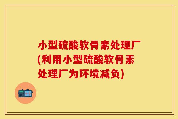 小型硫酸软骨素处理厂(利用小型硫酸软骨素处理厂为环境减负)