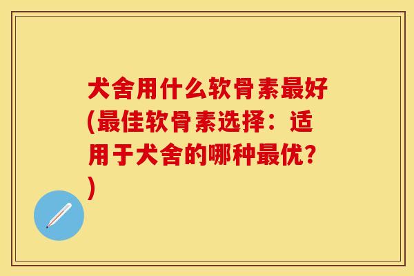 犬舍用什么软骨素最好(最佳软骨素选择：适用于犬舍的哪种最优？)
