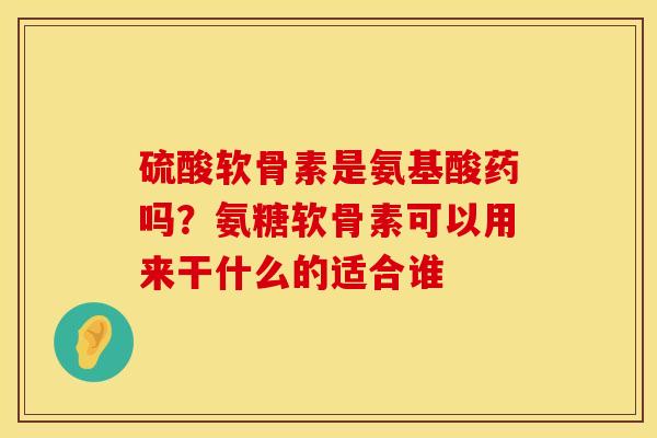 硫酸软骨素是氨基酸药吗？氨糖软骨素可以用来干什么的适合谁