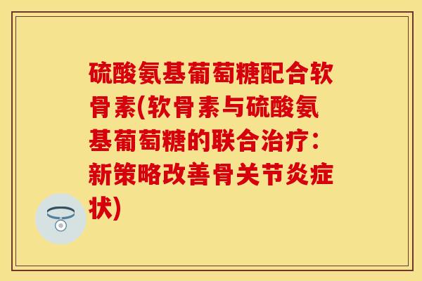 硫酸氨基葡萄糖配合软骨素(软骨素与硫酸氨基葡萄糖的联合治疗：新策略改善骨关节炎症状)