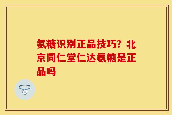 氨糖识别正品技巧？北京同仁堂仁达氨糖是正品吗