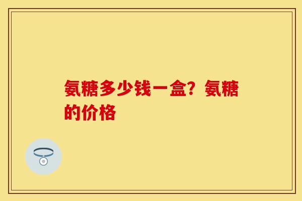 氨糖多少钱一盒？氨糖的价格
