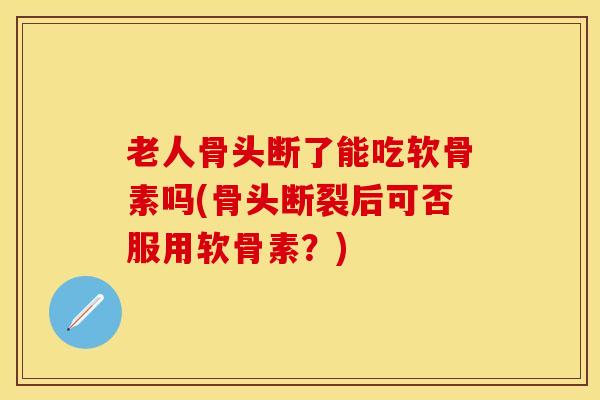 老人骨头断了能吃软骨素吗(骨头断裂后可否服用软骨素？)