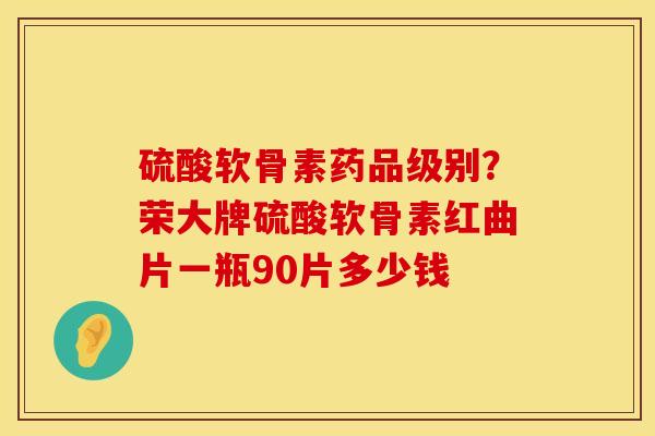 硫酸软骨素药品级别？荣大牌硫酸软骨素红曲片一瓶90片多少钱