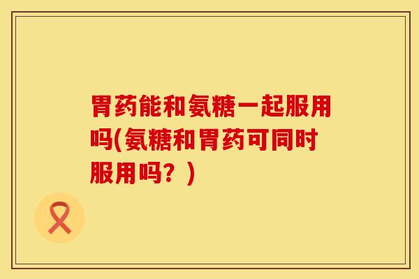 胃药能和氨糖一起服用吗(氨糖和胃药可同时服用吗？)