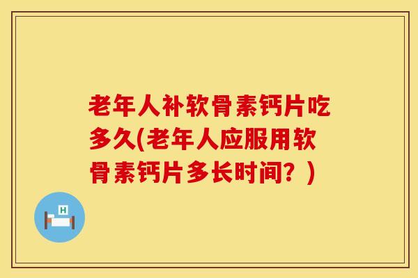 老年人补软骨素钙片吃多久(老年人应服用软骨素钙片多长时间？)