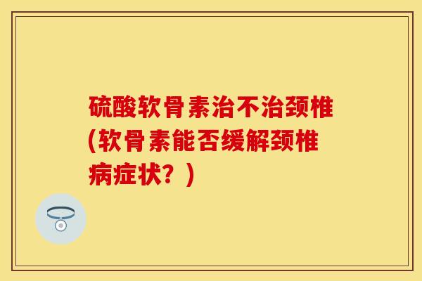 硫酸软骨素治不治颈椎(软骨素能否缓解颈椎病症状？)
