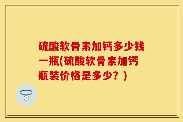 硫酸软骨素加钙多少钱一瓶(硫酸软骨素加钙瓶装价格是多少？)
