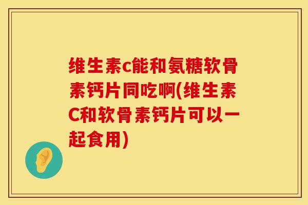 维生素c能和氨糖软骨素钙片同吃啊(维生素C和软骨素钙片可以一起食用)