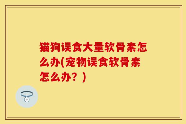 猫狗误食大量软骨素怎么办(宠物误食软骨素怎么办？)