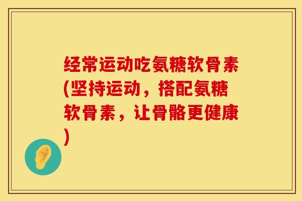 经常运动吃氨糖软骨素(坚持运动，搭配氨糖软骨素，让骨骼更健康)