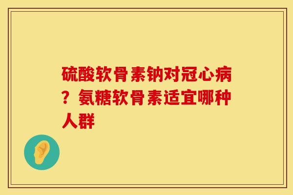 硫酸软骨素钠对冠心病？氨糖软骨素适宜哪种人群