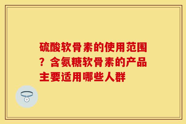 硫酸软骨素的使用范围？含氨糖软骨素的产品主要适用哪些人群