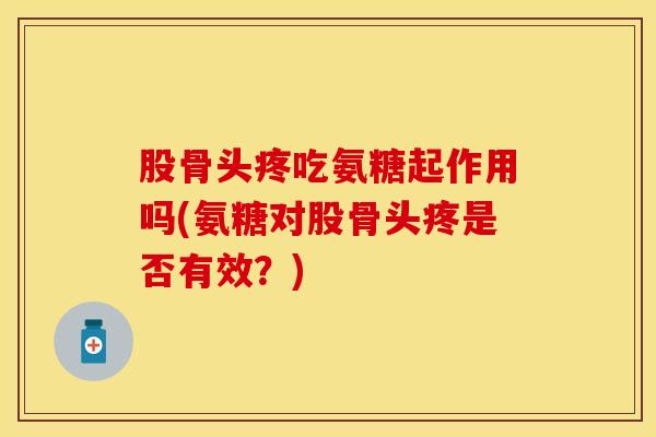 股骨头疼吃氨糖起作用吗(氨糖对股骨头疼是否有效？)