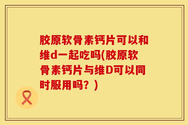胶原软骨素钙片可以和维d一起吃吗(胶原软骨素钙片与维D可以同时服用吗？)