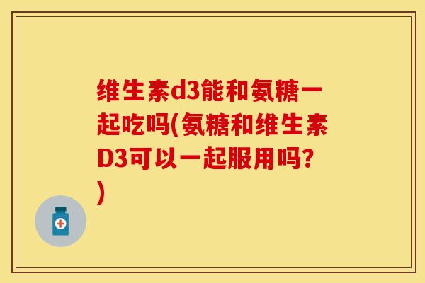 维生素d3能和氨糖一起吃吗(氨糖和维生素D3可以一起服用吗？)