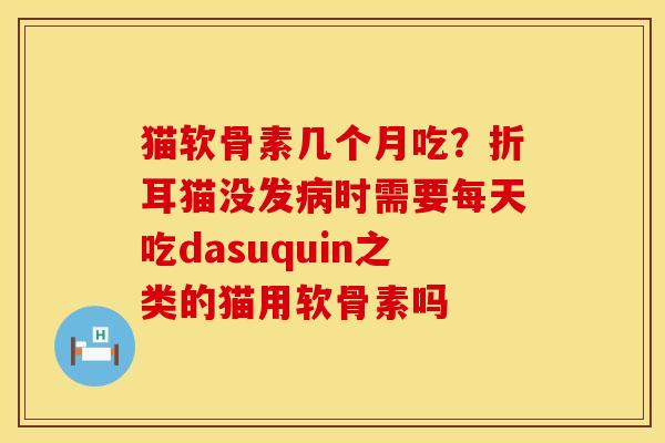 猫软骨素几个月吃？折耳猫没发病时需要每天吃dasuquin之类的猫用软骨素吗