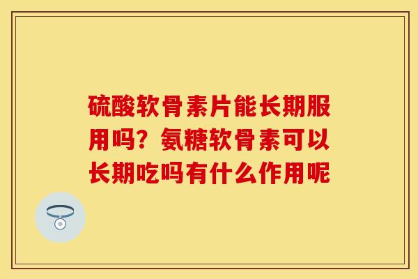 硫酸软骨素片能长期服用吗？氨糖软骨素可以长期吃吗有什么作用呢