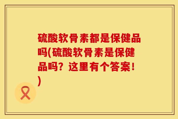 硫酸软骨素都是保健品吗(硫酸软骨素是保健品吗？这里有个答案！)