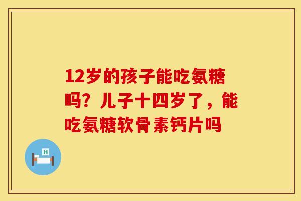 12岁的孩子能吃氨糖吗？儿子十四岁了，能吃氨糖软骨素钙片吗