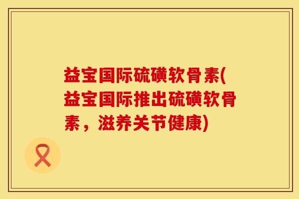 益宝国际硫磺软骨素(益宝国际推出硫磺软骨素，滋养关节健康)