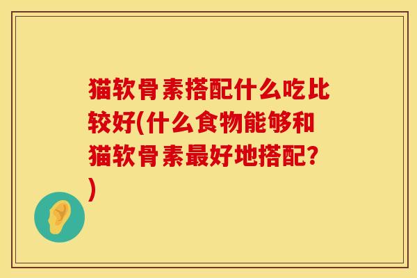 猫软骨素搭配什么吃比较好(什么食物能够和猫软骨素最好地搭配？)