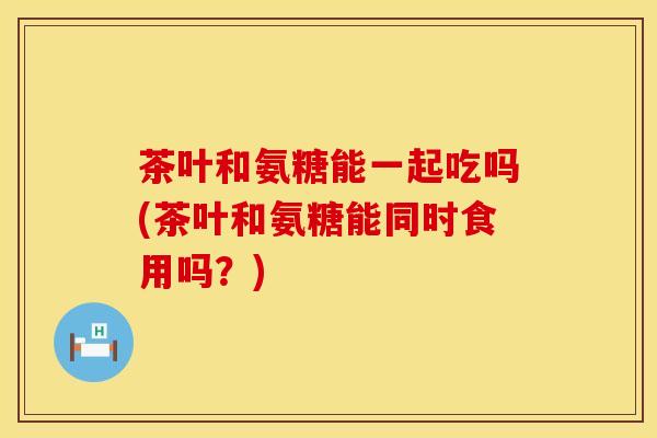 茶叶和氨糖能一起吃吗(茶叶和氨糖能同时食用吗？)