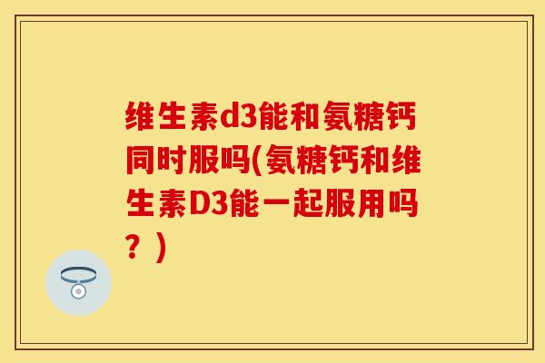 维生素d3能和氨糖钙同时服吗(氨糖钙和维生素D3能一起服用吗？)