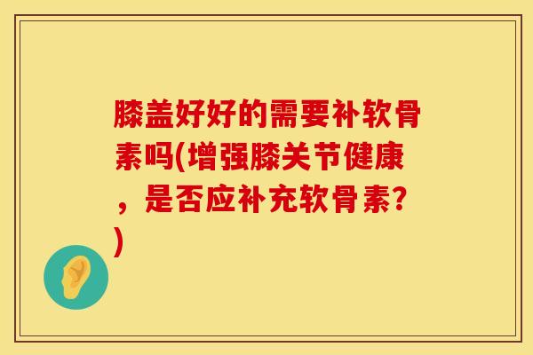 膝盖好好的需要补软骨素吗(增强膝关节健康，是否应补充软骨素？)