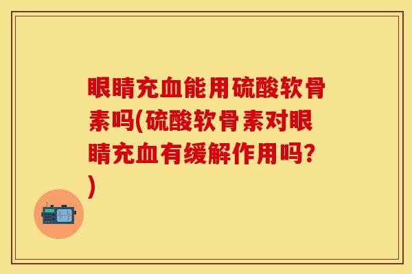 眼睛充血能用硫酸软骨素吗(硫酸软骨素对眼睛充血有缓解作用吗？)