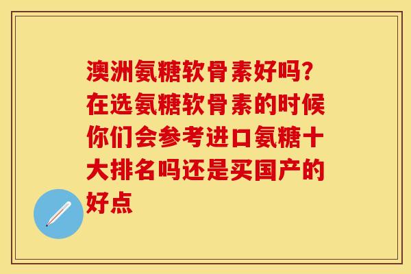 澳洲氨糖软骨素好吗？在选氨糖软骨素的时候你们会参考进口氨糖十大排名吗还是买国产的好点