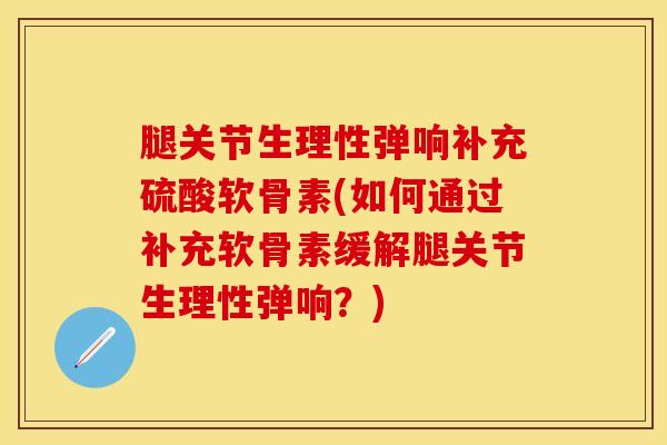腿关节生理性弹响补充硫酸软骨素(如何通过补充软骨素缓解腿关节生理性弹响？)