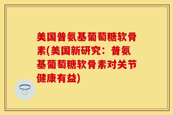 美国普氨基葡萄糖软骨素(美国新研究：普氨基葡萄糖软骨素对关节健康有益)