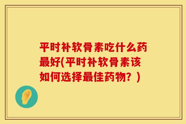 平时补软骨素吃什么药最好(平时补软骨素该如何选择最佳药物？)