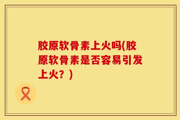 胶原软骨素上火吗(胶原软骨素是否容易引发上火？)