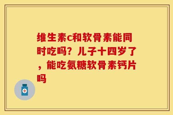 维生素c和软骨素能同时吃吗？儿子十四岁了，能吃氨糖软骨素钙片吗