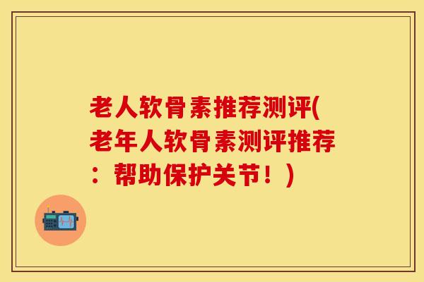 老人软骨素推荐测评(老年人软骨素测评推荐：帮助保护关节！)