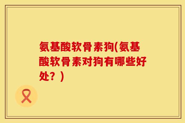 氨基酸软骨素狗(氨基酸软骨素对狗有哪些好处？)