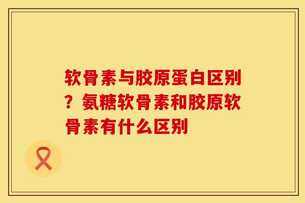 软骨素与胶原蛋白区别？氨糖软骨素和胶原软骨素有什么区别