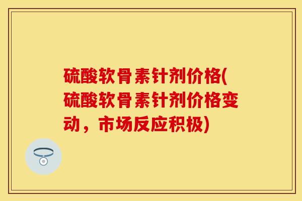 硫酸软骨素针剂价格(硫酸软骨素针剂价格变动，市场反应积极)