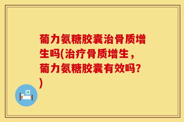 葡力氨糖胶囊治骨质增生吗(治疗骨质增生，葡力氨糖胶囊有效吗？)