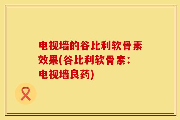 电视墙的谷比利软骨素效果(谷比利软骨素：电视墙良药)