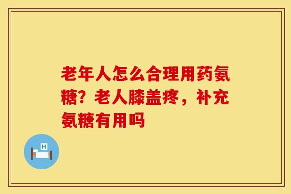 老年人怎么合理用药氨糖？老人膝盖疼，补充氨糖有用吗