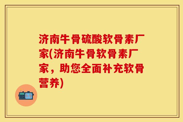 济南牛骨硫酸软骨素厂家(济南牛骨软骨素厂家，助您全面补充软骨营养)