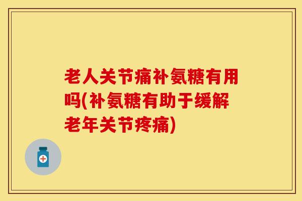 老人关节痛补氨糖有用吗(补氨糖有助于缓解老年关节疼痛)