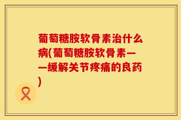 葡萄糖胺软骨素什么(葡萄糖胺软骨素——缓解关节的良药) 葡萄糖胺软骨素什么(葡萄糖胺软骨素——缓解关节的良药)