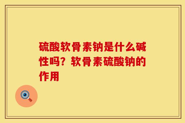 硫酸软骨素钠是什么碱性吗？软骨素硫酸钠的作用