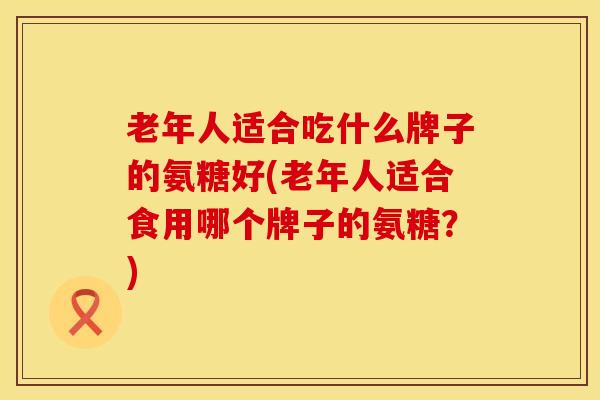 老年人适合吃什么牌子的氨糖好(老年人适合食用哪个牌子的氨糖？)