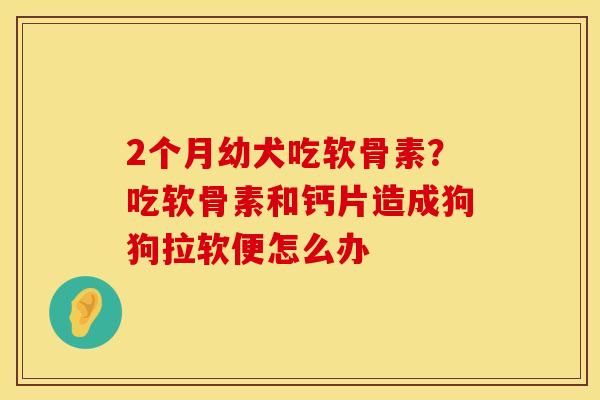 2个月幼犬吃软骨素？吃软骨素和钙片造成狗狗拉软便怎么办